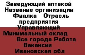 Заведующий аптекой › Название организации ­ Фиалка › Отрасль предприятия ­ Управляющий › Минимальный оклад ­ 50 000 - Все города Работа » Вакансии   . Ивановская обл.